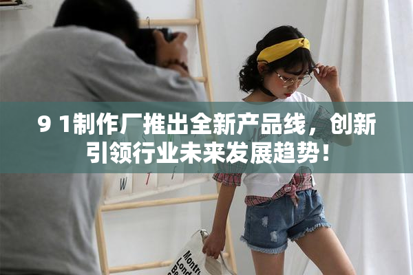 9 1制作厂推出全新产品线，创新引领行业未来发展趋势！