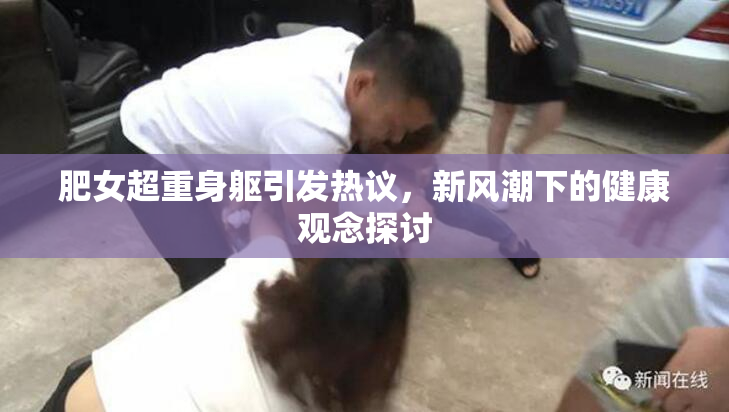肥女超重身躯引发热议，新风潮下的健康观念探讨