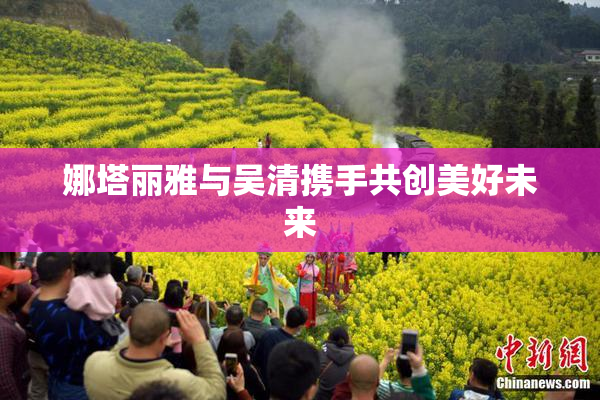 娜塔丽雅与吴清携手共创美好未来
