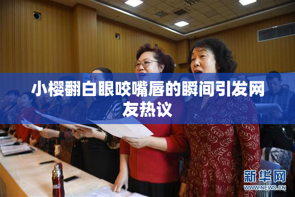 小樱翻白眼咬嘴唇的瞬间引发网友热议