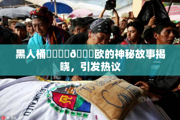黑人桶❌‌❌‌🍑欧的神秘故事揭晓，引发热议