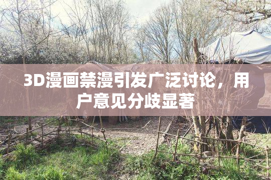 3D漫画禁漫引发广泛讨论，用户意见分歧显著