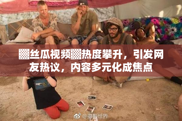 ▓丝瓜视频▓热度攀升，引发网友热议，内容多元化成焦点