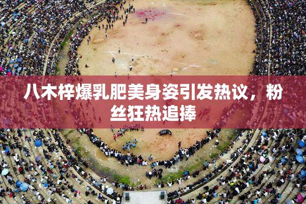 八木梓爆乳肥美身姿引发热议，粉丝狂热追捧
