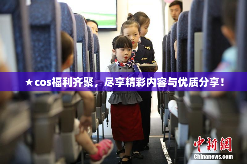 ★cos福利齐聚，尽享精彩内容与优质分享！