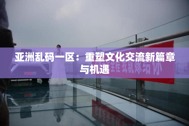 亚洲乱码一区：重塑文化交流新篇章与机遇