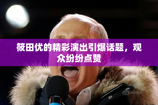 筱田优的精彩演出引爆话题，观众纷纷点赞