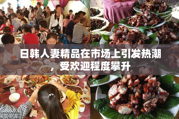 日韩人妻精品在市场上引发热潮，受欢迎程度攀升