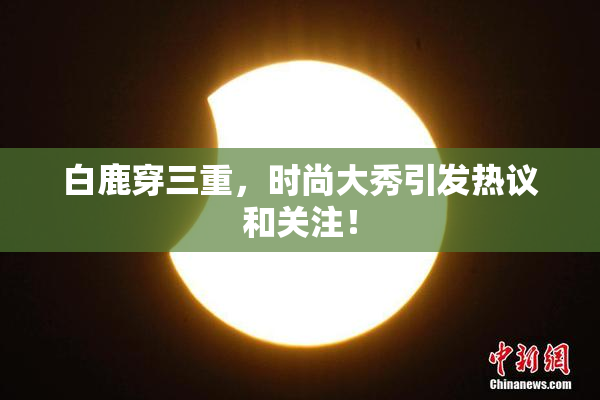 白鹿穿三重，时尚大秀引发热议和关注！