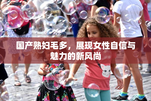 国产熟妇毛多，展现女性自信与魅力的新风尚