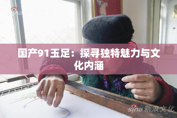 国产91玉足：探寻独特魅力与文化内涵
