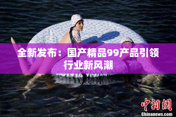 全新发布：国产精品99产品引领行业新风潮