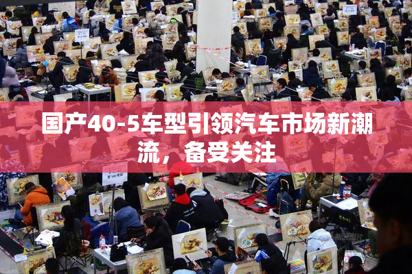 国产40-5车型引领汽车市场新潮流，备受关注