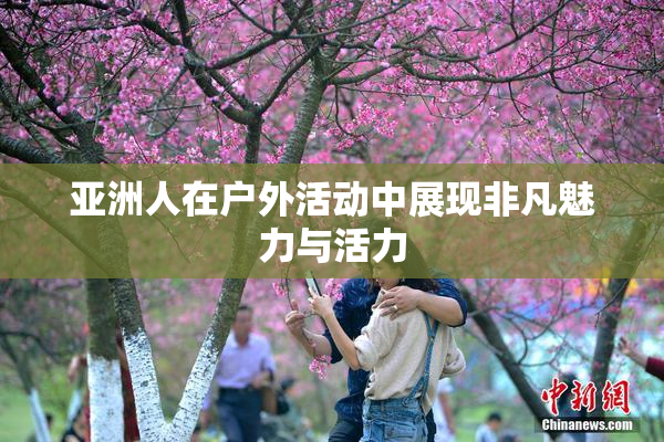 亚洲人在户外活动中展现非凡魅力与活力