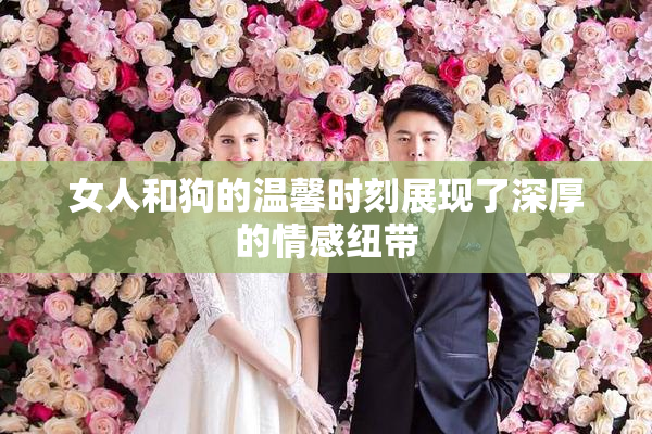 女人和狗的温馨时刻展现了深厚的情感纽带