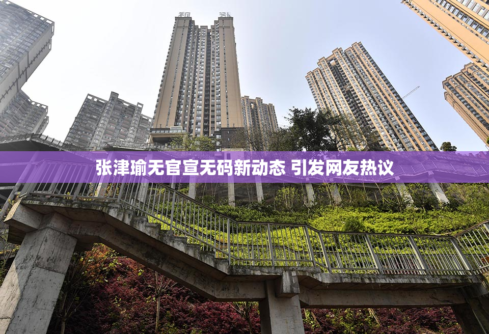 张津瑜无官宣无码新动态 引发网友热议