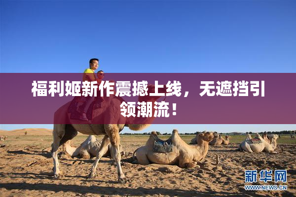福利姬新作震撼上线，无遮挡引领潮流！