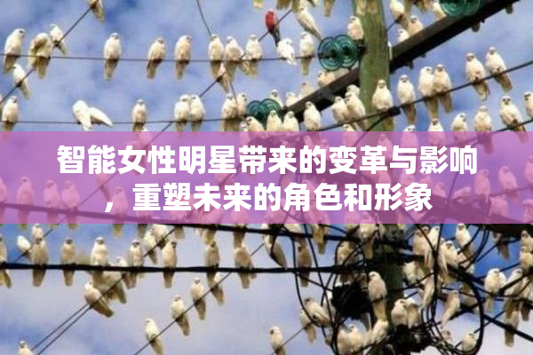 智能女性明星带来的变革与影响，重塑未来的角色和形象