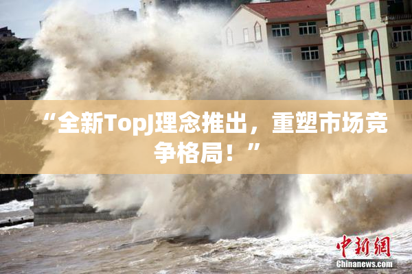 “全新TopJ理念推出，重塑市场竞争格局！”