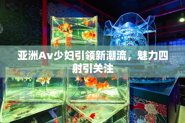 亚洲Av少妇引领新潮流，魅力四射引关注