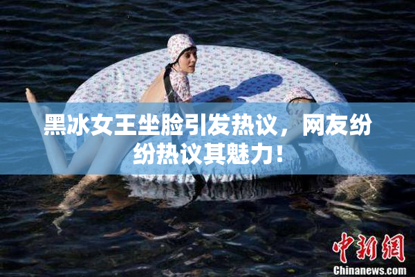 黑冰女王坐脸引发热议，网友纷纷热议其魅力！