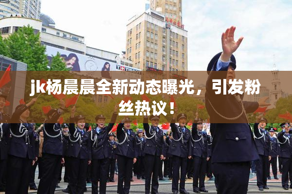 jk杨晨晨全新动态曝光，引发粉丝热议！