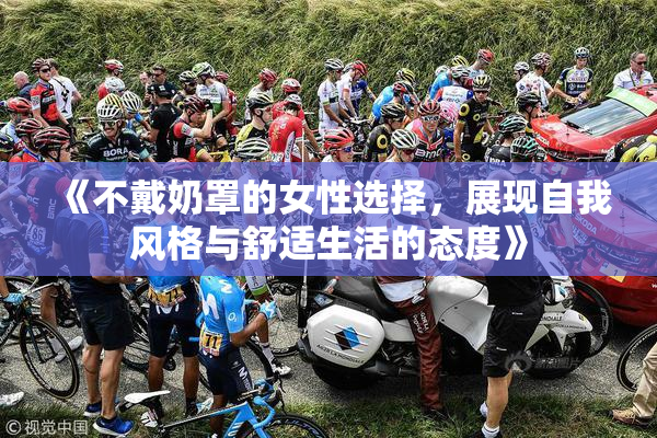 《不戴奶罩的女性选择，展现自我风格与舒适生活的态度》