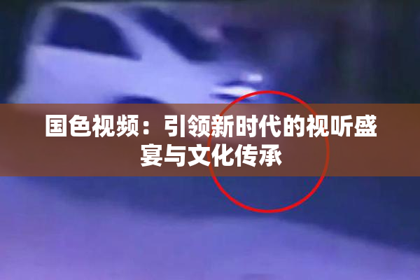 国色视频：引领新时代的视听盛宴与文化传承