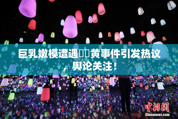 巨乳嫩模遭遇❌‌黄事件引发热议，舆论关注！
