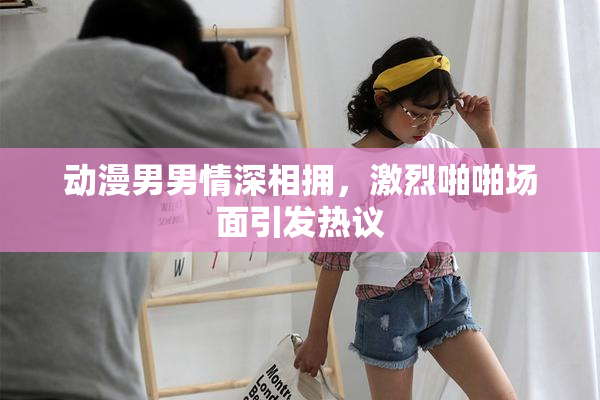 动漫男男情深相拥，激烈啪啪场面引发热议