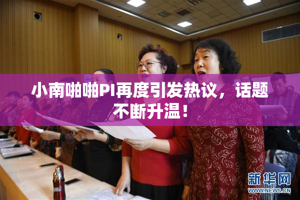 小南啪啪PI再度引发热议，话题不断升温！