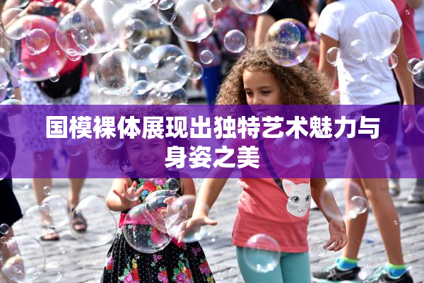 国模裸体展现出独特艺术魅力与身姿之美
