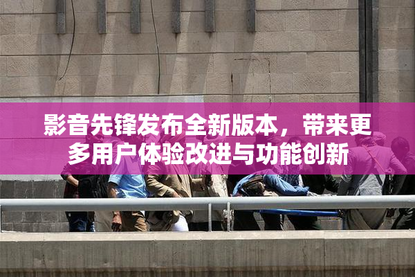 影音先锋发布全新版本，带来更多用户体验改进与功能创新
