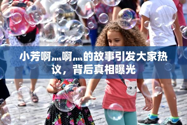 小芳啊灬啊灬的故事引发大家热议，背后真相曝光