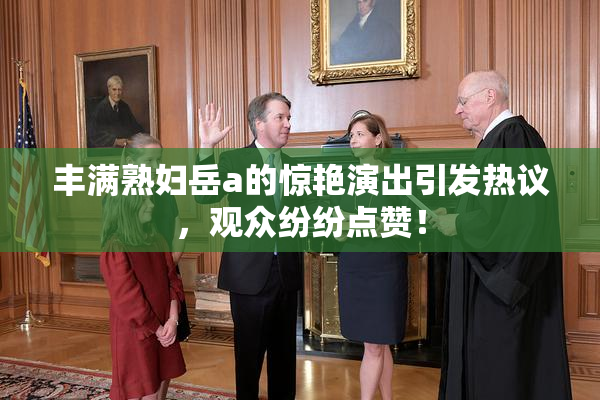 丰满熟妇岳a的惊艳演出引发热议，观众纷纷点赞！