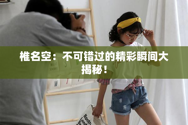 椎名空：不可错过的精彩瞬间大揭秘！