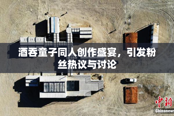 酒吞童子同人创作盛宴，引发粉丝热议与讨论