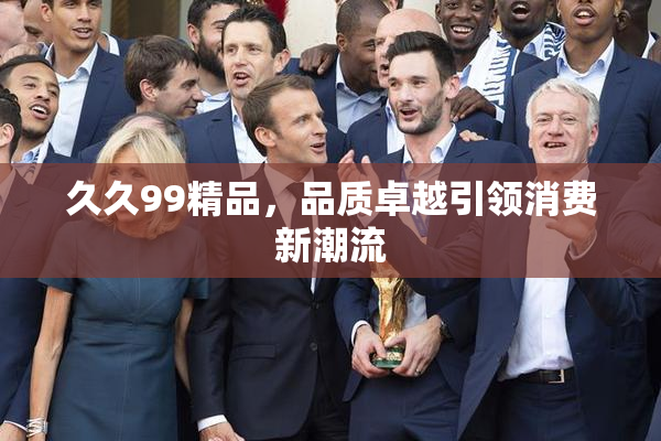 久久99精品，品质卓越引领消费新潮流