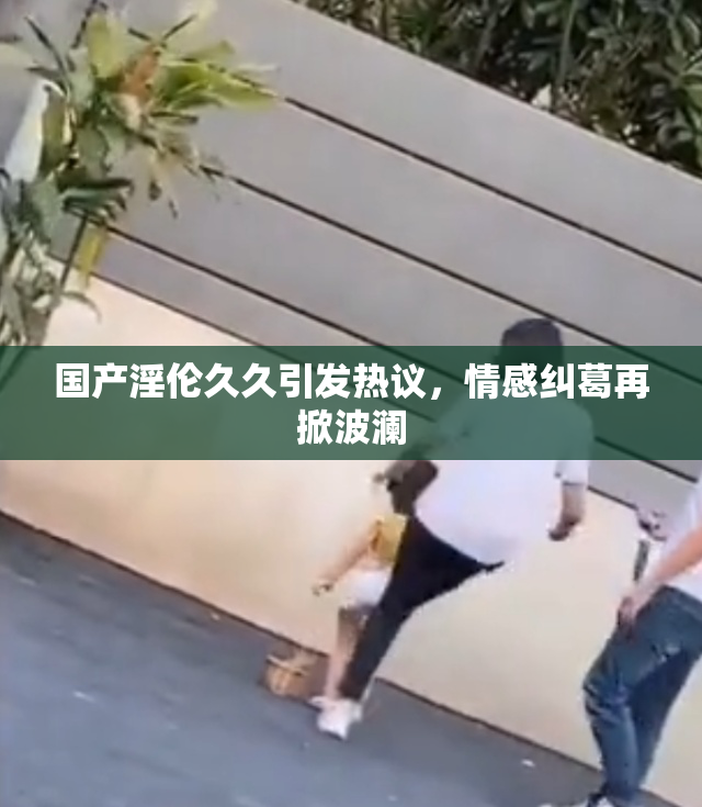 国产淫伦久久引发热议，情感纠葛再掀波澜