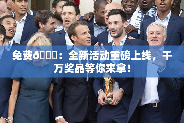 免费🔞：全新活动重磅上线，千万奖品等你来拿！