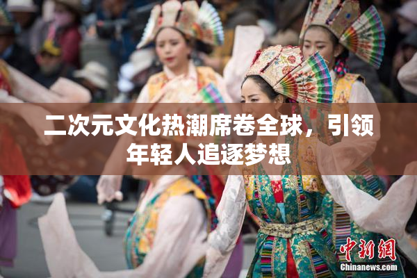 二次元文化热潮席卷全球，引领年轻人追逐梦想