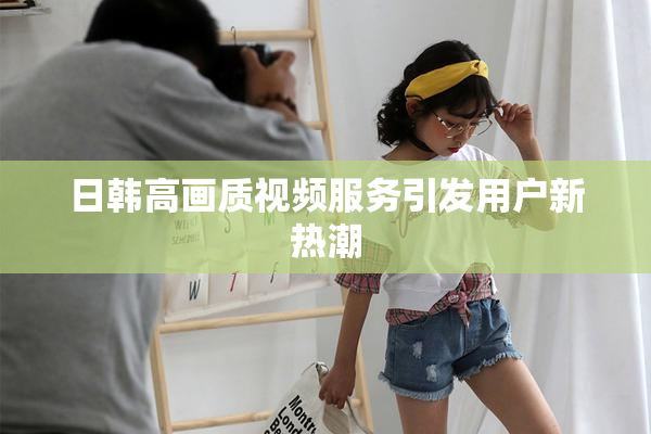 日韩高画质视频服务引发用户新热潮