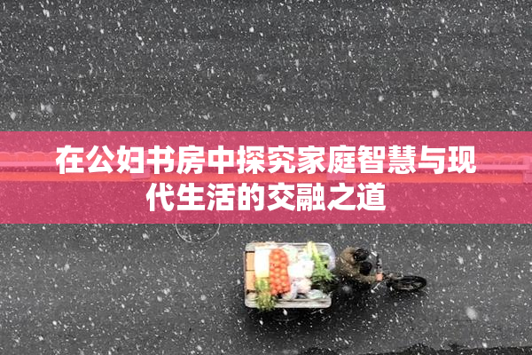 在公妇书房中探究家庭智慧与现代生活的交融之道