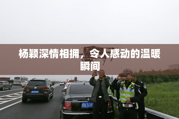 杨颖深情相拥，令人感动的温暖瞬间