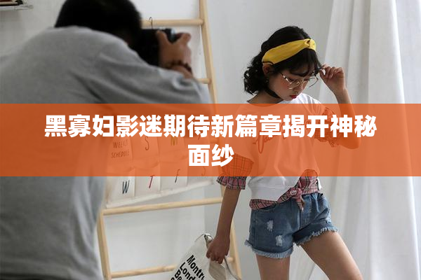 黑寡妇影迷期待新篇章揭开神秘面纱