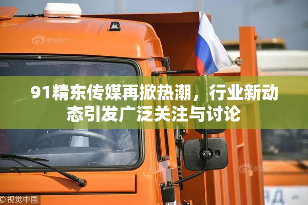 91精东传媒再掀热潮，行业新动态引发广泛关注与讨论