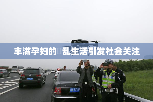 丰满孕妇的婬乱生活引发社会关注