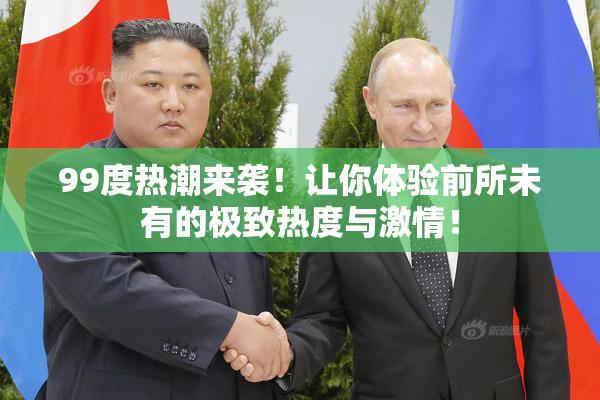 99度热潮来袭！让你体验前所未有的极致热度与激情！