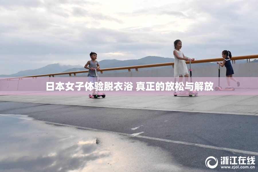 日本女子体验脱衣浴 真正的放松与解放