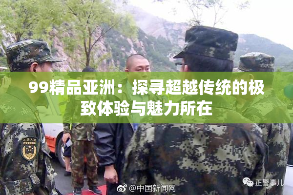 99精品亚洲：探寻超越传统的极致体验与魅力所在